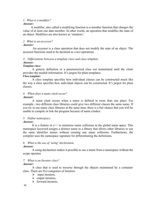 1. What is a modifier?
Answer:
      A modifier, also called a modifying function is a member function that changes the
value of at least one data member. In other words, an operation that modifies the state of
an object. Modifiers are also known as ‘mutators’.

2. What is an accessor?
Answer:
       An accessor is a class operation that does not modify the state of an object. The
accessor functions need to be declared as const operations

3. Differentiate between a template class and class template.
Answer:
Template class:
       A generic definition or a parameterized class not instantiated until the client
provides the needed information. It’s jargon for plain templates.
Class template:
        A class template specifies how individual classes can be constructed much like
the way a class specifies how individual objects can be constructed. It’s jargon for plain
classes.

4. When does a name clash occur?
Answer:
       A name clash occurs when a name is defined in more than one place. For
example., two different class libraries could give two different classes the same name. If
you try to use many class libraries at the same time, there is a fair chance that you will be
unable to compile or link the program because of name clashes.

5. Define namespace.
Answer:
       It is a feature in c++ to minimize name collisions in the global name space. This
namespace keyword assigns a distinct name to a library that allows other libraries to use
the same identifier names without creating any name collisions. Furthermore, the
compiler uses the namespace signature for differentiating the definitions.

6. What is the use of ‘using’ declaration.
Answer:
       A using declaration makes it possible to use a name from a namespace without the
scope operator.

7. What is an Iterator class?
Answer:
        A class that is used to traverse through the objects maintained by a container
class. There are five categories of iterators:
         input iterators,
         output iterators,
         forward iterators,
86
 