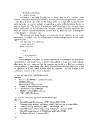  bidirectional iterators,
          random access.
         An iterator is an entity that gives access to the contents of a container object
without violating encapsulation constraints. Access to the contents is granted on a one-at-
a-time basis in order. The order can be storage order (as in lists and queues) or some
arbitrary order (as in array indices) or according to some ordering relation (as in an
ordered binary tree). The iterator is a construct, which provides an interface that, when
called, yields either the next element in the container, or some value denoting the fact that
there are no more elements to examine. Iterators hide the details of access to and update
of the elements of a container class.
         The simplest and safest iterators are those that permit read-only access to the
contents of a container class. The following code fragment shows how an iterator might
appear in code:
        cont_iter:=new cont_iterator();
        x:=cont_iter.next();
        while x/=none do
            ...
            s(x);
            ...
            x:=cont_iter.next();
       end;
      In this example, cont_iter is the name of the iterator. It is created on the first line by
instantiation of cont_iterator class, an iterator class defined to iterate over some container
class, cont. Succesive elements from the container are carried to x. The loop terminates
when x is bound to some empty value. (Here, none)In the middle of the loop, there is s(x)
an operation on x, the current element from the container. The next element of the
container is obtained at the bottom of the loop.

9. List out some of the OODBMS available.
Answer:
    GEMSTONE/OPAL of Gemstone systems.
    ONTOS of Ontos.
    Objectivity of Objectivity inc.
    Versant of Versant object technology.
     Object store of Object Design.
     ARDENT of ARDENT software.
     POET of POET software.

10. List out some of the object-oriented methodologies.
Answer:
     Object Oriented Development (OOD) (Booch 1991,1994).
     Object Oriented Analysis and Design (OOA/D) (Coad and Yourdon 1991).
     Object Modelling Techniques (OMT) (Rumbaugh 1991).
     Object Oriented Software Engineering (Objectory) (Jacobson 1992).
     Object Oriented Analysis (OOA) (Shlaer and Mellor 1992).
     The Fusion Method (Coleman 1991).

87
 