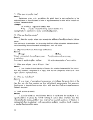 11. What is an incomplete type?
Answer:
       Incomplete types refers to pointers in which there is non availability of the
implementation of the referenced location or it points to some location whose value is not
available for modification.
Example:
           int *i=0x400 // i points to address 400
          *i=0;     //set the value of memory location pointed by i.
Incomplete types are otherwise called uninitialized pointers.

12. What is a dangling pointer?
Answer:
         A dangling pointer arises when you use the address of an object after its lifetime
is over.
This may occur in situations like returning addresses of the automatic variables from a
function or using the address of the memory block after it is freed.

13. Differentiate between the message and method.
Answer:
      Message                                         Method
Objects communicate by sending messages Provides response to a message.
to each other.
A message is sent to invoke a method.      It is an implementation of an operation.

14. What is an adaptor class or Wrapper class?
Answer:
        A class that has no functionality of its own. Its member functions hide the use of a
third party software component or an object with the non-compatible interface or a non-
object- oriented implementation.

15. What is a Null object?
Answer:
        It is an object of some class whose purpose is to indicate that a real object of that
class does not exist. One common use for a null object is a return value from a member
function that is supposed to return an object with some specified properties but cannot
find such an object.

16. What is class invariant?
Answer:
        A class invariant is a condition that defines all valid states for an object. It is a
logical condition to ensure the correct working of a class. Class invariants must hold
when an object is created, and they must be preserved under all operations of the class. In
particular all class invariants are both preconditions and post-conditions for all operations
or member functions of the class.


88
 