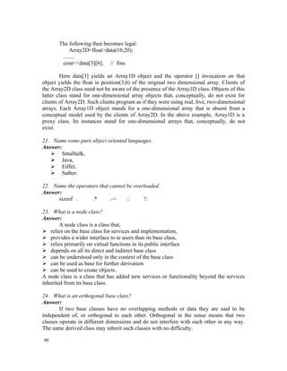 The following then becomes legal:
            Array2D<float>data(10,20);
        ........
        cout<<data[3][6]; // fine

        Here data[3] yields an Array1D object and the operator [] invocation on that
object yields the float in position(3,6) of the original two dimensional array. Clients of
the Array2D class need not be aware of the presence of the Array1D class. Objects of this
latter class stand for one-dimensional array objects that, conceptually, do not exist for
clients of Array2D. Such clients program as if they were using real, live, two-dimensional
arrays. Each Array1D object stands for a one-dimensional array that is absent from a
conceptual model used by the clients of Array2D. In the above example, Array1D is a
proxy class. Its instances stand for one-dimensional arrays that, conceptually, do not
exist.

21. Name some pure object oriented languages.
Answer:
    Smalltalk,
    Java,
    Eiffel,
    Sather.

22. Name the operators that cannot be overloaded.
Answer:
      sizeof .      .*      .->    ::     ?:

23. What is a node class?
Answer:
        A node class is a class that,
 relies on the base class for services and implementation,
 provides a wider interface to te users than its base class,
 relies primarily on virtual functions in its public interface
 depends on all its direct and indirect base class
 can be understood only in the context of the base class
 can be used as base for further derivation
 can be used to create objects.
A node class is a class that has added new services or functionality beyond the services
inherited from its base class.

24. What is an orthogonal base class?
Answer:
        If two base classes have no overlapping methods or data they are said to be
independent of, or orthogonal to each other. Orthogonal in the sense means that two
classes operate in different dimensions and do not interfere with each other in any way.
The same derived class may inherit such classes with no difficulty.

90
 