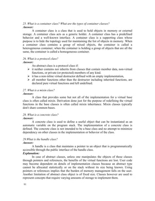 25. What is a container class? What are the types of container classes?
Answer:
       A container class is a class that is used to hold objects in memory or external
storage. A container class acts as a generic holder. A container class has a predefined
behavior and a well-known interface. A container class is a supporting class whose
purpose is to hide the topology used for maintaining the list of objects in memory. When
a container class contains a group of mixed objects, the container is called a
heterogeneous container; when the container is holding a group of objects that are all the
same, the container is called a homogeneous container.

26. What is a protocol class?
Answer:
      An abstract class is a protocol class if:
     it neither contains nor inherits from classes that contain member data, non-virtual
      functions, or private (or protected) members of any kind.
     it has a non-inline virtual destructor defined with an empty implementation,
     all member functions other than the destructor including inherited functions, are
      declared pure virtual functions and left undefined.

27. What is a mixin class?
Answer:
        A class that provides some but not all of the implementation for a virtual base
class is often called mixin. Derivation done just for the purpose of redefining the virtual
functions in the base classes is often called mixin inheritance. Mixin classes typically
don't share common bases.

28. What is a concrete class?
Answer:
       A concrete class is used to define a useful object that can be instantiated as an
automatic variable on the program stack. The implementation of a concrete class is
defined. The concrete class is not intended to be a base class and no attempt to minimize
dependency on other classes in the implementation or behavior of the class.

29.What is the handle class?
Answer:
       A handle is a class that maintains a pointer to an object that is programmatically
accessible through the public interface of the handle class.
Explanation:
       In case of abstract classes, unless one manipulates the objects of these classes
through pointers and references, the benefits of the virtual functions are lost. User code
may become dependent on details of implementation classes because an abstract type
cannot be allocated statistically or on the stack without its size being known. Using
pointers or references implies that the burden of memory management falls on the user.
Another limitation of abstract class object is of fixed size. Classes however are used to
represent concepts that require varying amounts of storage to implement them.

91
 