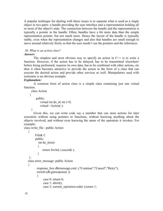 A popular technique for dealing with these issues is to separate what is used as a single
object in two parts: a handle providing the user interface and a representation holding all
or most of the object's state. The connection between the handle and the representation is
typically a pointer in the handle. Often, handles have a bit more data than the simple
representation pointer, but not much more. Hence the layout of the handle is typically
stable, even when the representation changes and also that handles are small enough to
move around relatively freely so that the user needn’t use the pointers and the references.

 30. What is an action class?
Answer:
         The simplest and most obvious way to specify an action in C++ is to write a
function. However, if the action has to be delayed, has to be transmitted 'elsewhere'
before being performed, requires its own data, has to be combined with other actions, etc
then it often becomes attractive to provide the action in the form of a class that can
execute the desired action and provide other services as well. Manipulators used with
iostreams is an obvious example.
Explanation:
         A common form of action class is a simple class containing just one virtual
function.
       class Action
     {
           public:
               virtual int do_it( int )=0;
               virtual ~Action( );
       }
         Given this, we can write code say a member that can store actions for later
execution without using pointers to functions, without knowing anything about the
objects involved, and without even knowing the name of the operation it invokes. For
example:
class write_file : public Action
   {
          File& f;
          public:
              int do_it(int)
             {
                  return fwrite( ).suceed( );
             }
    };
   class error_message: public Action
   {
            response_box db(message.cstr( ),"Continue","Cancel","Retry");
            switch (db.getresponse( ))
            {
                   case 0: return 0;
                   case 1: abort();
                   case 2: current_operation.redo( );return 1;

92
 