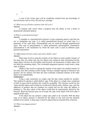 }
     };

       A user of the Action class will be completely isolated from any knowledge of
derived classes such as write_file and error_message.

31. When can you tell that a memory leak will occur?
Answer:
      A memory leak occurs when a program loses the ability to free a block of
dynamically allocated memory.

32.What is a parameterized type?
Answer:
       A template is a parameterized construct or type containing generic code that can
use or manipulate any type. It is called parameterized because an actual type is a
parameter of the code body. Polymorphism may be achieved through parameterized
types. This type of polymorphism is called parameteric polymorphism. Parameteric
polymorphism is the mechanism by which the same code is used on different types
passed as parameters.

33. Differentiate between a deep copy and a shallow copy?
Answer:
        Deep copy involves using the contents of one object to create another instance of
the same class. In a deep copy, the two objects may contain ht same information but the
target object will have its own buffers and resources. the destruction of either object will
not affect the remaining object. The overloaded assignment operator would create a deep
copy of objects.
        Shallow copy involves copying the contents of one object into another instance of
the same class thus creating a mirror image. Owing to straight copying of references and
pointers, the two objects will share the same externally contained contents of the other
object to be unpredictable.
Explanation:
        Using a copy constructor we simply copy the data values member by member.
This method of copying is called shallow copy. If the object is a simple class, comprised
of built in types and no pointers this would be acceptable. This function would use the
values and the objects and its behavior would not be altered with a shallow copy, only the
addresses of pointers that are members are copied and not the value the address is
pointing to. The data values of the object would then be inadvertently altered by the
function. When the function goes out of scope, the copy of the object with all its data is
popped off the stack.
        If the object has any pointers a deep copy needs to be executed. With the deep
copy of an object, memory is allocated for the object in free store and the elements
pointed to are copied. A deep copy is used for objects that are returned from a function.

34. What is an opaque pointer?
Answer:

93
 