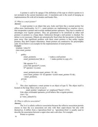 A pointer is said to be opaque if the definition of the type to which it points to is
not included in the current translation unit. A translation unit is the result of merging an
implementation file with all its headers and header files.

35. What is a smart pointer?
Answer:
        A smart pointer is an object that acts, looks and feels like a normal pointer but
offers more functionality. In C++, smart pointers are implemented as template classes
that encapsulate a pointer and override standard pointer operators. They have a number of
advantages over regular pointers. They are guaranteed to be initialized as either null
pointers or pointers to a heap object. Indirection through a null pointer is checked. No
delete is ever necessary. Objects are automatically freed when the last pointer to them has
gone away. One significant problem with these smart pointers is that unlike regular
pointers, they don't respect inheritance. Smart pointers are unattractive for polymorphic
code. Given below is an example for the implementation of smart pointers.
Example:
 template <class X>
 class smart_pointer
 {
        public:
           smart_pointer();                  // makes a null pointer
           smart_pointer(const X& x)            // makes pointer to copy of x

            X& operator *( );
            const X& operator*( ) const;
            X* operator->() const;

            smart_pointer(const smart_pointer <X> &);
            const smart_pointer <X> & operator =(const smart_pointer<X>&);
            ~smart_pointer();
         private:
            //...
  };
       This class implement a smart pointer to an object of type X. The object itself is
located on the heap. Here is how to use it:
               smart_pointer <employee> p= employee("Harris",1333);
       Like other overloaded operators, p will behave like a regular pointer,
       cout<<*p;
       p->raise_salary(0.5);

36. What is reflexive association?
Answer:
       The 'is-a' is called a reflexive association because the reflexive association permits
classes to bear the is-a association not only with their super-classes but also with
themselves. It differs from a 'specializes-from' as 'specializes-from' is usually used to
describe the association between a super-class and a sub-class. For example:
       Printer is-a printer.
94
 