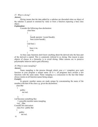 37. What is slicing?
Answer:
        Slicing means that the data added by a subclass are discarded when an object of
the subclass is passed or returned by value or from a function expecting a base class
object.
Explanation:
        Consider the following class declaration:
                 class base
                {
                     ...
                     base& operator =(const base&);
                     base (const base&);
                }
                void fun( )
                {
                    base e=m;
                    e=m;
                }
        As base copy functions don't know anything about the derived only the base part
of the derived is copied. This is commonly referred to as slicing. One reason to pass
objects of classes in a hierarchy is to avoid slicing. Other reasons are to preserve
polymorphic behavior and to gain efficiency.

38. What is name mangling?
Answer:
       Name mangling is the process through which your c++ compilers give each
function in your program a unique name. In C++, all programs have at-least a few
functions with the same name. Name mangling is a concession to the fact that linker
always insists on all function names being unique.
Example:
          In general, member names are made unique by concatenating the name of the
member with that of the class e.g. given the declaration:
   class Bar
    {
          public:
            int ival;
            ...
     };
ival becomes something like:
     // a possible member name mangling
    ival__3Bar
Consider this derivation:
    class Foo : public Bar
   {
        public:
           int ival;
95
 