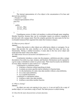 ...
  }
        The internal representation of a Foo object is the concatenation of its base and
derived class members.
   // Pseudo C++ code
  // Internal representation of Foo
  class Foo
  {
      public:
         int ival__3Bar;
         int ival__3Foo;
         ...
  };
        Unambiguous access of either ival members is achieved through name mangling.
Member functions, because they can be overloaded, require an extensive mangling to
provide each with a unique name. Here the compiler generates the same name for the two
overloaded instances(Their argument lists make their instances unique).

39. What are proxy objects?
Answer:
        Objects that points to other objects are called proxy objects or surrogates. Its an
object that provides the same interface as its server object but does not have any
functionality. During a method invocation, it routes data to the true server object and
sends back the return value to the object.
40. Differentiate between declaration and definition in C++.
Answer:
        A declaration introduces a name into the program; a definition provides a unique
description of an entity (e.g. type, instance, and function). Declarations can be repeated in
a given scope, it introduces a name in a given scope. There must be exactly one definition
of every object, function or class used in a C++ program.
        A declaration is a definition unless:
         it declares a function without specifying its body,
         it contains an extern specifier and no initializer or function body,
         it is the declaration of a static class data member without a class definition,
         it is a class name definition,
         it is a typedef declaration.
        A definition is a declaration unless:
         it defines a static class data member,
         it defines a non-inline member function.

41. What is cloning?
Answer:
       An object can carry out copying in two ways i.e. it can set itself to be a copy of
another object, or it can return a copy of itself. The latter process is called cloning.

42. Describe the main characteristics of static functions.

96
 