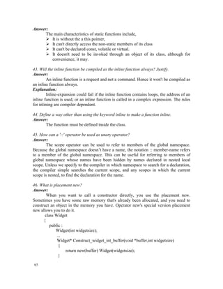 Answer:
      The main characteristics of static functions include,
       It is without the a this pointer,
       It can't directly access the non-static members of its class
       It can't be declared const, volatile or virtual.
       It doesn't need to be invoked through an object of its class, although for
         convenience, it may.

43. Will the inline function be compiled as the inline function always? Justify.
Answer:
         An inline function is a request and not a command. Hence it won't be compiled as
an inline function always.
Explanation:
         Inline-expansion could fail if the inline function contains loops, the address of an
inline function is used, or an inline function is called in a complex expression. The rules
for inlining are compiler dependent.

44. Define a way other than using the keyword inline to make a function inline.
Answer:
       The function must be defined inside the class.

45. How can a '::' operator be used as unary operator?
Answer:
        The scope operator can be used to refer to members of the global namespace.
Because the global namespace doesn’t have a name, the notation :: member-name refers
to a member of the global namespace. This can be useful for referring to members of
global namespace whose names have been hidden by names declared in nested local
scope. Unless we specify to the compiler in which namespace to search for a declaration,
the compiler simple searches the current scope, and any scopes in which the current
scope is nested, to find the declaration for the name.

46. What is placement new?
Answer:
        When you want to call a constructor directly, you use the placement new.
Sometimes you have some raw memory that's already been allocated, and you need to
construct an object in the memory you have. Operator new's special version placement
new allows you to do it.
       class Widget
      {
          public :
             Widget(int widgetsize);
              ...
              Widget* Construct_widget_int_buffer(void *buffer,int widgetsize)
               {
                   return new(buffer) Widget(widgetsize);
               }

97
 