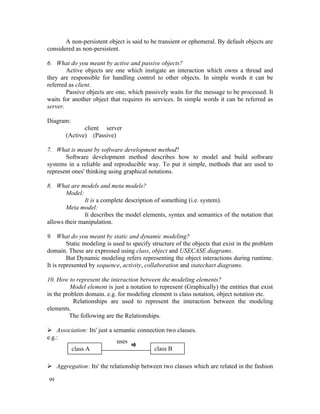 A non-persistent object is said to be transient or ephemeral. By default objects are
considered as non-persistent.

6. What do you meant by active and passive objects?
        Active objects are one which instigate an interaction which owns a thread and
they are responsible for handling control to other objects. In simple words it can be
referred as client.
        Passive objects are one, which passively waits for the message to be processed. It
waits for another object that requires its services. In simple words it can be referred as
server.

Diagram:
              client server
       (Active) (Passive)

7. What is meant by software development method?
       Software development method describes how to model and build software
systems in a reliable and reproducible way. To put it simple, methods that are used to
represent ones' thinking using graphical notations.

8. What are models and meta models?
       Model:
               It is a complete description of something (i.e. system).
       Meta model:
               It describes the model elements, syntax and semantics of the notation that
allows their manipulation.

9. What do you meant by static and dynamic modeling?
         Static modeling is used to specify structure of the objects that exist in the problem
domain. These are expressed using class, object and USECASE diagrams.
         But Dynamic modeling refers representing the object interactions during runtime.
It is represented by sequence, activity, collaboration and statechart diagrams.

10. How to represent the interaction between the modeling elements?
          Model element is just a notation to represent (Graphically) the entities that exist
in the problem domain. e.g. for modeling element is class notation, object notation etc.
           Relationships are used to represent the interaction between the modeling
elements.
         The following are the Relationships.

 Association: Its' just a semantic connection two classes.
e.g.:
                            uses
       class A                            class B

 Aggregation: Its' the relationship between two classes which are related in the fashion

99
 