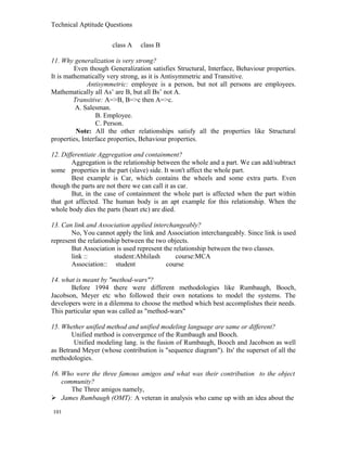 Technical Aptitude Questions
class A class B
11. Why generalization is very strong?
Even though Generalization satisfies Structural, Interface, Behaviour properties.
It is mathematically very strong, as it is Antisymmetric and Transitive.
Antisymmetric: employee is a person, but not all persons are employees.
Mathematically all As’ are B, but all Bs’ not A.
Transitive: A=>B, B=>c then A=>c.
A. Salesman.
B. Employee.
C. Person.
Note: All the other relationships satisfy all the properties like Structural
properties, Interface properties, Behaviour properties.
12. Differentiate Aggregation and containment?
Aggregation is the relationship between the whole and a part. We can add/subtract
some properties in the part (slave) side. It won't affect the whole part.
Best example is Car, which contains the wheels and some extra parts. Even
though the parts are not there we can call it as car.
But, in the case of containment the whole part is affected when the part within
that got affected. The human body is an apt example for this relationship. When the
whole body dies the parts (heart etc) are died.
13. Can link and Association applied interchangeably?
No, You cannot apply the link and Association interchangeably. Since link is used
represent the relationship between the two objects.
But Association is used represent the relationship between the two classes.
link :: student:Abhilash course:MCA
Association:: student course
14. what is meant by "method-wars"?
Before 1994 there were different methodologies like Rumbaugh, Booch,
Jacobson, Meyer etc who followed their own notations to model the systems. The
developers were in a dilemma to choose the method which best accomplishes their needs.
This particular span was called as "method-wars"
15. Whether unified method and unified modeling language are same or different?
Unified method is convergence of the Rumbaugh and Booch.
Unified modeling lang. is the fusion of Rumbaugh, Booch and Jacobson as well
as Betrand Meyer (whose contribution is "sequence diagram"). Its' the superset of all the
methodologies.
16. Who were the three famous amigos and what was their contribution to the object
community?
The Three amigos namely,
 James Rumbaugh (OMT): A veteran in analysis who came up with an idea about the
101
 