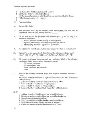 Technical Aptitude Questions
1 (1) The book by Rothko is published by Sparrow.
2 (2) The Spy thriller is published by Heron.
(3) The science fiction novel is by Burchfield and is not published by Blueja.
3 (4)The Gothic romance is by Hopper.
4
15. Pigeon publishes ____________.
16. The novel by Gorky ________________.
17. John purchases books by the authors whose names come first and third in
alphabetical order. He does not buy the books ______.
18. On the basis of the first paragraph and statement (2), (3) and (4) only, it is
possible to deduce that
1. Rothko wrote the murder mystery or the spy thriller
2. Sparrow published the murder mystery or the spy thriller
3. The book by Burchfield is published by Sparrow.
19. If a light flashes every 6 seconds, how many times will it flash in ¾ of an hour?
20. If point P is on line segment AB, then which of the following is always true?
(1) AP = PB (2) AP > PB (3) PB > AP (4) AB > AP (5) AB > AP + PB
21. All men are vertebrates. Some mammals are vertebrates. Which of the following
conclusions drawn from the above statement is correct.
All men are mammals
All mammals are men
Some vertebrates are mammals.
None
22. Which of the following statements drawn from the given statements are correct?
Given:
All watches sold in that shop are of high standard. Some of the HMT watches are
sold in that shop.
a) All watches of high standard were manufactured by HMT.
b) Some of the HMT watches are of high standard.
c) None of the HMT watches is of high standard.
d) Some of the HMT watches of high standard are sold in that shop.
23-27.
1. Ashland is north of East Liverpool and west of Coshocton.
2. Bowling green is north of Ashland and west of Fredericktown.
3. Dover is south and east of Ashland.
4. East Liverpool is north of Fredericktown and east of Dover.
5. Fredericktown is north of Dover and west of Ashland.
6. Coshocton is south of Fredericktown and west of Dover.
107
 