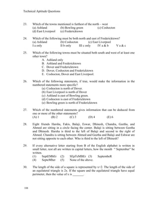 Technical Aptitude Questions
23. Which of the towns mentioned is furthest of the north – west
(a) Ashland (b) Bowling green (c) Coshocton
(d) East Liverpool (e) Fredericktown
24. Which of the following must be both north and east of Fredericktown?
(a) Ashland (b) Coshocton (c) East Liverpool
I a only II b only III c only IV a & b V a & c
25. Which of the following towns must be situated both south and west of at least one
other town?
A. Ashland only
B. Ashland and Fredericktown
C. Dover and Fredericktown
D. Dover, Coshocton and Fredericktown
E. Coshocton, Dover and East Liverpool.
26. Which of the following statements, if true, would make the information in the
numbered statements more specific?
(a) Coshocton is north of Dover.
(b) East Liverpool is north of Dover
(c) Ashland is east of Bowling green.
(d) Coshocton is east of Fredericktown
(e) Bowling green is north of Fredericktown
27. Which of the numbered statements gives information that can be deduced from
one or more of the other statements?
(A) 1 (B) 2 (C) 3 (D) 4 (E) 6
28. Eight friends Harsha, Fakis, Balaji, Eswar, Dhinesh, Chandra, Geetha, and
Ahmed are sitting in a circle facing the center. Balaji is sitting between Geetha
and Dhinesh. Harsha is third to the left of Balaji and second to the right of
Ahmed. Chandra is sitting between Ahmed and Geetha and Balaji and Eshwar are
not sitting opposite to each other. Who is third to the left of Dhinesh?
29. If every alternative letter starting from B of the English alphabet is written in
small letter, rest all are written in capital letters, how the month “ September” be
written.
(1) SeptEMbEr (2) SEpTeMBEr (3) SeptembeR
(4) SepteMber (5) None of the above.
30. The length of the side of a square is represented by x+2. The length of the side of
an equilateral triangle is 2x. If the square and the equilateral triangle have equal
perimeter, then the value of x is _______.
108
 