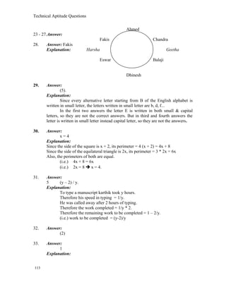 Technical Aptitude Questions
Ahmed
23 - 27.Answer:
Fakis Chandra
28. Answer: Fakis
Explanation: Harsha Geetha
Eswar Balaji
Dhinesh
29. Answer:
(5).
Explanation:
Since every alternative letter starting from B of the English alphabet is
written in small letter, the letters written in small letter are b, d, f...
In the first two answers the letter E is written in both small & capital
letters, so they are not the correct answers. But in third and fourth answers the
letter is written in small letter instead capital letter, so they are not the answers.
30. Answer:
x = 4
Explanation:
Since the side of the square is x + 2, its perimeter = 4 (x + 2) = 4x + 8
Since the side of the equilateral triangle is 2x, its perimeter = 3 * 2x = 6x
Also, the perimeters of both are equal.
(i.e.) 4x + 8 = 6x
(i.e.) 2x = 8  x = 4.
31. Answer:
5 (y – 2) / y.
Explanation:
To type a manuscript karthik took y hours.
Therefore his speed in typing = 1/y.
He was called away after 2 hours of typing.
Therefore the work completed = 1/y * 2.
Therefore the remaining work to be completed = 1 – 2/y.
(i.e.) work to be completed = (y-2)/y
32. Answer:
(2)
33. Answer:
1
Explanation:
113
 