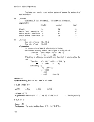 Technical Aptitude Questions
One is the only number exists without reciprocal because the reciprocal of
one is one itself.
34. Answer:
Sudhir had 39 cars, Arvind had 21 cars and Gauri had 12 cars.
Explanation:
Sudhir Arvind Gauri
Finally 24 24 24
Before Gauri’s transaction 12 12 48
Before Arvind’s transaction 6 42 24
Before Sudhir’ s transaction 39 21 12
35. Answer:
Cost price of horse: Rs. 400 &
Cost price of cart: Rs. 200
Explanation:
Let x be the cost of horse & y be the cost of the cart.
10 % of loss in selling horse = 20 % of gain in selling the cart
Therefore (10 / 100) * x = (20 * 100) * y
 x = 2y -----------(1)
5 % of loss in selling the horse is 10 more than the 5 % gain in selling the
cart.
Therefore (5 / 100) * x - 10 = (5 / 100) * y
 5x - 1000 = 5y
Substituting (1)
10y - 1000 = 5y
5y = 1000
y = 200
x = 400 from (1)
Exercise 2.1
For the following, find the next term in the series
1. 6, 24, 60,120, 210
a) 336 b) 366 c) 330 d) 660
Answer : a) 336
Explanation : The series is 1.2.3, 2.3.4, 3.4.5, 4.5.6, 5.6.7, ..... ( '.' means product)
2. 1, 5, 13, 25
Answer : 41
Explanation : The series is of the form 0^2+1^2, 1^2+2^2,...
114
 