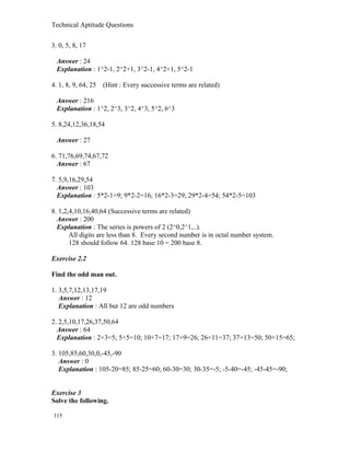 Technical Aptitude Questions
3. 0, 5, 8, 17
Answer : 24
Explanation : 1^2-1, 2^2+1, 3^2-1, 4^2+1, 5^2-1
4. 1, 8, 9, 64, 25 (Hint : Every successive terms are related)
Answer : 216
Explanation : 1^2, 2^3, 3^2, 4^3, 5^2, 6^3
5. 8,24,12,36,18,54
Answer : 27
6. 71,76,69,74,67,72
Answer : 67
7. 5,9,16,29,54
Answer : 103
Explanation : 5*2-1=9; 9*2-2=16; 16*2-3=29; 29*2-4=54; 54*2-5=103
8. 1,2,4,10,16,40,64 (Successive terms are related)
Answer : 200
Explanation : The series is powers of 2 (2^0,2^1,..).
All digits are less than 8. Every second number is in octal number system.
128 should follow 64. 128 base 10 = 200 base 8.
Exercise 2.2
Find the odd man out.
1. 3,5,7,12,13,17,19
Answer : 12
Explanation : All but 12 are odd numbers
2. 2,5,10,17,26,37,50,64
Answer : 64
Explanation : 2+3=5; 5+5=10; 10+7=17; 17+9=26; 26+11=37; 37+13=50; 50+15=65;
3. 105,85,60,30,0,-45,-90
Answer : 0
Explanation : 105-20=85; 85-25=60; 60-30=30; 30-35=-5; -5-40=-45; -45-45=-90;
Exercise 3
Solve the following.
115
 