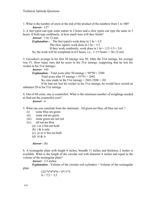 Technical Aptitude Questions
1. What is the number of zeros at the end of the product of the numbers from 1 to 100?
Answer : 127
2. A fast typist can type some matter in 2 hours and a slow typist can type the same in 3
hours. If both type combinely, in how much time will they finish?
Answer : 1 hr 12 min
Explanation : The fast typist's work done in 1 hr = 1/2
The slow typist's work done in 1 hr = 1/3
If they work combinely, work done in 1 hr = 1/2+1/3 = 5/6
So, the work will be completed in 6/5 hours. i.e., 1+1/5 hours = 1hr 12 min
3. Gavaskar's average in his first 50 innings was 50. After the 51st innings, his average
was 51. How many runs did he score in his 51st innings. (supposing that he lost his
wicket in his 51st innings)
Answer : 101
Explanation : Total score after 50 innings = 50*50 = 2500
Total score after 51 innings = 51*51 = 2601
So, runs made in the 51st innings = 2601-2500 = 101
If he had not lost his wicket in his 51st innings, he would have scored an
unbeaten 50 in his 51st innings.
4. Out of 80 coins, one is counterfeit. What is the minimum number of weighings needed
to find out the counterfeit coin?
Answer : 4
5. What can you conclude from the statement : All green are blue, all blue are red. ?
(i) some blue are green
(ii) some red are green
(iii) some green are not red
(iv) all red are blue
(a) i or ii but not both
(b) i & ii only
(c) iii or iv but not both
(d) iii & iv
Answer : (b)
6. A rectangular plate with length 8 inches, breadth 11 inches and thickness 2 inches is
available. What is the length of the circular rod with diameter 8 inches and equal to the
volume of the rectangular plate?
Answer : 3.5 inches
Explanation : Volume of the circular rod (cylinder) = Volume of the rectangular
plate
(22/7)*4*4*h = 8*11*2
h = 7/2 = 3.5
116
 