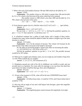 Technical Aptitude Questions
7. What is the sum of all numbers between 100 and 1000 which are divisible by 14 ?
Answer : 35392
Explanation : The number closest to 100 which is greater than 100 and divisible
by 14 is 112, which is the first term of the series which has to be summed.
The number closest to 1000 which is less than 1000 and divisible by 14 is
994, which is the last term of the series.
112 + 126 + .... + 994 = 14(8+9+ ... + 71) = 35392
8. If s(a) denotes square root of a, find the value of s(12+s(12+s(12+ ...... upto infinity.
Answer : 4
Explanation : Let x = s(12+s(12+s(12+.....
We can write x = s(12+x). i.e., x^2 = 12 + x. Solving this quadratic equation, we
get x = -3 or x=4. Sum cannot be -ve and hence sum = 4.
9. A cylindrical container has a radius of eight inches with a height of three inches.
Compute how many inches should be added to either the radius or height to give the same
increase in volume?
Answer : 16/3 inches
Explanation : Let x be the amount of increase. The volume will increase by the
same amount if the radius increased or the height is increased.
So, the effect on increasing height is equal to the effect on increasing the radius.
i.e., (22/7)*8*8*(3+x) = (22/7)*(8+x)*(8+x)*3
Solving the quadratic equation we get the x = 0 or 16/3. The possible increase
would be by 16/3 inches.
10. With just six weights and a balance scale, you can weigh any unit number of kgs from
1 to 364. What could be the six weights?
Answer : 1, 3, 9, 27, 81, 243 (All powers of 3)
11. Diophantus passed one sixth of his life in childhood, one twelfth in youth, and one
seventh more as a bachelor; five years after his marriage a son was born who died four
years before his father at half his final age. How old is Diophantus?
Answer : 84 years
Explanation : x/6 + x/12 + x/7 + 5 + x/2 + 4 = x
12 . If time at this moment is 9 P.M., what will be the time 23999999992 hours later?
Answer : 1 P.M.
Explanation : 24 billion hours later, it would be 9 P.M. and 8 hours before that it
would be 1 P.M.
13. How big will an angle of one and a half degree look through a glass that magnifies
things three times?
Answer : 1 1/2 degrees
Explanation : The magnifying glass cannot increase the magnitude of an angle.
117
 