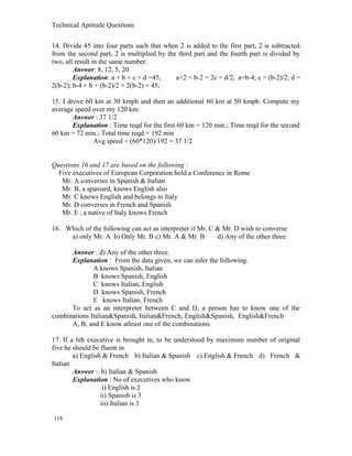 Technical Aptitude Questions
14. Divide 45 into four parts such that when 2 is added to the first part, 2 is subtracted
from the second part, 2 is multiplied by the third part and the fourth part is divided by
two, all result in the same number.
Answer: 8, 12, 5, 20
Explanation: a + b + c + d =45; a+2 = b-2 = 2c = d/2; a=b-4; c = (b-2)/2; d =
2(b-2); b-4 + b + (b-2)/2 + 2(b-2) = 45;
15. I drove 60 km at 30 kmph and then an additional 60 km at 50 kmph. Compute my
average speed over my 120 km.
Answer : 37 1/2
Explanation : Time reqd for the first 60 km = 120 min.; Time reqd for the second
60 km = 72 min.; Total time reqd = 192 min
Avg speed = (60*120)/192 = 37 1/2
Questions 16 and 17 are based on the following :
Five executives of European Corporation hold a Conference in Rome
Mr. A converses in Spanish & Italian
Mr. B, a spaniard, knows English also
Mr. C knows English and belongs to Italy
Mr. D converses in French and Spanish
Mr. E , a native of Italy knows French
16. Which of the following can act as interpreter if Mr. C & Mr. D wish to converse
a) only Mr. A b) Only Mr. B c) Mr. A & Mr. B d) Any of the other three
Answer : d) Any of the other three.
Explanation : From the data given, we can infer the following.
A knows Spanish, Italian
B knows Spanish, English
C knows Italian, English
D knows Spanish, French
E knows Italian, French
To act as an interpreter between C and D, a person has to know one of the
combinations Italian&Spanish, Italian&French, English&Spanish, English&French
A, B, and E know atleast one of the combinations.
17. If a 6th executive is brought in, to be understood by maximum number of original
five he should be fluent in
a) English & French b) Italian & Spanish c) English & French d) French &
Italian
Answer : b) Italian & Spanish
Explanation : No of executives who know
i) English is 2
ii) Spanish is 3
iii) Italian is 3
118
 