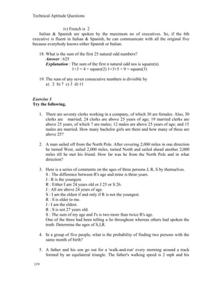 Technical Aptitude Questions
iv) French is 2
Italian & Spanish are spoken by the maximum no of executives. So, if the 6th
executive is fluent in Italian & Spanish, he can communicate with all the original five
because everybody knows either Spanish or Italian.
18. What is the sum of the first 25 natural odd numbers?
Answer : 625
Explanation : The sum of the first n natural odd nos is square(n).
1+3 = 4 = square(2) 1+3+5 = 9 = square(3)
19. The sum of any seven consecutive numbers is divisible by
a) 2 b) 7 c) 3 d) 11
Exercise 3
Try the following.
1. There are seventy clerks working in a company, of which 30 are females. Also, 30
clerks are married; 24 clerks are above 25 years of age; 19 married clerks are
above 25 years, of which 7 are males; 12 males are above 25 years of age; and 15
males are married. How many bachelor girls are there and how many of these are
above 25?
2. A man sailed off from the North Pole. After covering 2,000 miles in one direction
he turned West, sailed 2,000 miles, turned North and sailed ahead another 2,000
miles till he met his friend. How far was he from the North Pole and in what
direction?
3. Here is a series of comments on the ages of three persons J, R, S by themselves.
S : The difference between R's age and mine is three years.
J : R is the youngest.
R : Either I am 24 years old or J 25 or S 26.
J : All are above 24 years of age.
S : I am the eldest if and only if R is not the youngest.
R : S is elder to me.
J : I am the eldest.
R : S is not 27 years old.
S : The sum of my age and J's is two more than twice R's age.
One of the three had been telling a lie throughout whereas others had spoken the
truth. Determine the ages of S,J,R.
4. In a group of five people, what is the probability of finding two persons with the
same month of birth?
5. A father and his son go out for a 'walk-and-run' every morning around a track
formed by an equilateral triangle. The father's walking speed is 2 mph and his
119
 