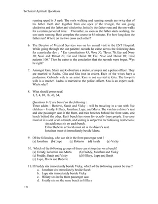 Technical Aptitude Questions
running speed is 5 mph. The son's walking and running speeds are twice that of
his father. Both start together from one apex of the triangle, the son going
clockwise and the father anti-clockwise. Initially the father runs and the son walks
for a certain period of time. Thereafter, as soon as the father starts walking, the
son starts running. Both complete the course in 45 minutes. For how long does the
father run? Where do the two cross each other?
6. The Director of Medical Services was on his annual visit to the ENT Hospital.
While going through the out patients' records he came across the following data
for a particular day : " Ear consultations 45; Nose 50; Throat 70; Ear and Nose
30; Nose and Throat 20; Ear and Throat 30; Ear, Nose and Throat 10; Total
patients 100." Then he came to the conclusion that the records were bogus. Was
he right?
7. Amongst Ram, Sham and Gobind are a doctor, a lawyer and a police officer. They
are married to Radha, Gita and Sita (not in order). Each of the wives have a
profession. Gobind's wife is an artist. Ram is not married to Gita. The lawyer's
wife is a teacher. Radha is married to the police officer. Sita is an expert cook.
Who's who?
8. What should come next?
1, 2, 4, 10, 16, 40, 64,
Questions 9-12 are based on the following :
Three adults – Roberto, Sarah and Vicky – will be traveling in a van with five
children – Freddy, Hillary, Jonathan, Lupe, and Marta. The van has a driver’s seat
and one passenger seat in the front, and two benches behind the front seats, one
beach behind the other. Each bench has room for exactly three people. Everyone
must sit in a seat or on a bench, and seating is subject to the following restrictions:
An adult must sit on each bench.
Either Roberto or Sarah must sit in the driver’s seat.
Jonathan must sit immediately beside Marta.
9. Of the following, who can sit in the front passenger seat ?
(a) Jonathan (b) Lupe (c) Roberto (d) Sarah (e) Vicky
10. Which of the following groups of three can sit together on a bench?
(a) Freddy, Jonathan and Marta (b) Freddy, Jonathan and Vicky
(c) Freddy, Sarah and Vicky (d) Hillary, Lupe and Sarah
(e) Lupe, Marta and Roberto
11. If Freddy sits immediately beside Vicky, which of the following cannot be true ?
a. Jonathan sits immediately beside Sarah
b. Lupe sits immediately beside Vicky
c. Hillary sits in the front passenger seat
d. Freddy sits on the same bench as Hillary
120
 