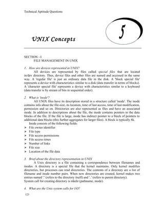 Technical Aptitude Questions
UNIX Concepts
SECTION - I
FILE MANAGEMENT IN UNIX
1. How are devices represented in UNIX?
All devices are represented by files called special files that are located
in/dev directory. Thus, device files and other files are named and accessed in the same
way. A 'regular file' is just an ordinary data file in the disk. A 'block special file'
represents a device with characteristics similar to a disk (data transfer in terms of blocks).
A 'character special file' represents a device with characteristics similar to a keyboard
(data transfer is by stream of bits in sequential order).
2. What is 'inode'?
All UNIX files have its description stored in a structure called 'inode'. The inode
contains info about the file-size, its location, time of last access, time of last modification,
permission and so on. Directories are also represented as files and have an associated
inode. In addition to descriptions about the file, the inode contains pointers to the data
blocks of the file. If the file is large, inode has indirect pointer to a block of pointers to
additional data blocks (this further aggregates for larger files). A block is typically 8k.
Inode consists of the following fields:
 File owner identifier
 File type
 File access permissions
 File access times
 Number of links
 File size
 Location of the file data
3. Brief about the directory representation in UNIX
A Unix directory is a file containing a correspondence between filenames and
inodes. A directory is a special file that the kernel maintains. Only kernel modifies
directories, but processes can read directories. The contents of a directory are a list of
filename and inode number pairs. When new directories are created, kernel makes two
entries named '.' (refers to the directory itself) and '..' (refers to parent directory).
System call for creating directory is mkdir (pathname, mode).
4. What are the Unix system calls for I/O?
123
UNIX Concepts
 