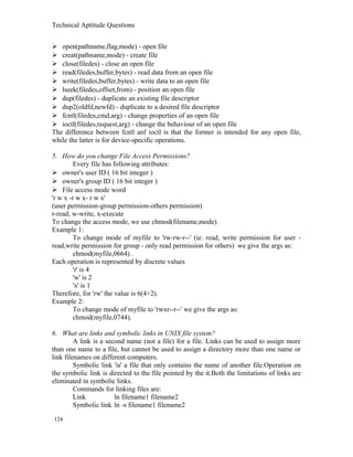 Technical Aptitude Questions
 open(pathname,flag,mode) - open file
 creat(pathname,mode) - create file
 close(filedes) - close an open file
 read(filedes,buffer,bytes) - read data from an open file
 write(filedes,buffer,bytes) - write data to an open file
 lseek(filedes,offset,from) - position an open file
 dup(filedes) - duplicate an existing file descriptor
 dup2(oldfd,newfd) - duplicate to a desired file descriptor
 fcntl(filedes,cmd,arg) - change properties of an open file
 ioctl(filedes,request,arg) - change the behaviour of an open file
The difference between fcntl anf ioctl is that the former is intended for any open file,
while the latter is for device-specific operations.
5. How do you change File Access Permissions?
Every file has following attributes:
 owner's user ID ( 16 bit integer )
 owner's group ID ( 16 bit integer )
 File access mode word
'r w x -r w x- r w x'
(user permission-group permission-others permission)
r-read, w-write, x-execute
To change the access mode, we use chmod(filename,mode).
Example 1:
To change mode of myfile to 'rw-rw-r--' (ie. read, write permission for user -
read,write permission for group - only read permission for others) we give the args as:
chmod(myfile,0664) .
Each operation is represented by discrete values
'r' is 4
'w' is 2
'x' is 1
Therefore, for 'rw' the value is 6(4+2).
Example 2:
To change mode of myfile to 'rwxr--r--' we give the args as:
chmod(myfile,0744).
6. What are links and symbolic links in UNIX file system?
A link is a second name (not a file) for a file. Links can be used to assign more
than one name to a file, but cannot be used to assign a directory more than one name or
link filenames on different computers.
Symbolic link 'is' a file that only contains the name of another file.Operation on
the symbolic link is directed to the file pointed by the it.Both the limitations of links are
eliminated in symbolic links.
Commands for linking files are:
Link ln filename1 filename2
Symbolic link ln -s filename1 filename2
124
 