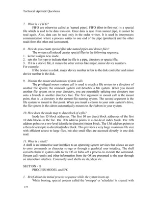 Technical Aptitude Questions
7. What is a FIFO?
FIFO are otherwise called as 'named pipes'. FIFO (first-in-first-out) is a special
file which is said to be data transient. Once data is read from named pipe, it cannot be
read again. Also, data can be read only in the order written. It is used in interprocess
communication where a process writes to one end of the pipe (producer) and the other
reads from the other end (consumer).
8. How do you create special files like named pipes and device files?
The system call mknod creates special files in the following sequence.
1. kernel assigns new inode,
2. sets the file type to indicate that the file is a pipe, directory or special file,
3. If it is a device file, it makes the other entries like major, minor device numbers.
For example:
If the device is a disk, major device number refers to the disk controller and minor
device number is the disk.
9. Discuss the mount and unmount system calls
The privileged mount system call is used to attach a file system to a directory of
another file system; the unmount system call detaches a file system. When you mount
another file system on to your directory, you are essentially splicing one directory tree
onto a branch in another directory tree. The first argument to mount call is the mount
point, that is , a directory in the current file naming system. The second argument is the
file system to mount to that point. When you insert a cdrom to your unix system's drive,
the file system in the cdrom automatically mounts to /dev/cdrom in your system.
10. How does the inode map to data block of a file?
Inode has 13 block addresses. The first 10 are direct block addresses of the first
10 data blocks in the file. The 11th address points to a one-level index block. The 12th
address points to a two-level (double in-direction) index block. The 13th address points to
a three-level(triple in-direction)index block. This provides a very large maximum file size
with efficient access to large files, but also small files are accessed directly in one disk
read.
11. What is a shell?
A shell is an interactive user interface to an operating system services that allows an user
to enter commands as character strings or through a graphical user interface. The shell
converts them to system calls to the OS or forks off a process to execute the command.
System call results and other information from the OS are presented to the user through
an interactive interface. Commonly used shells are sh,csh,ks etc.
SECTION - II
PROCESS MODEL and IPC
1. Brief about the initial process sequence while the system boots up.
While booting, special process called the 'swapper' or 'scheduler' is created with
125
 