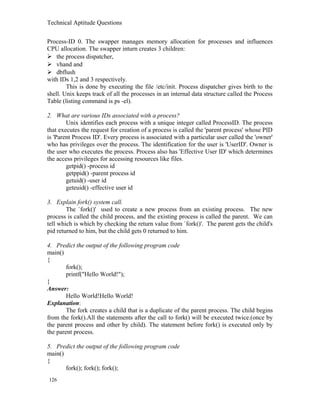 Technical Aptitude Questions
Process-ID 0. The swapper manages memory allocation for processes and influences
CPU allocation. The swapper inturn creates 3 children:
 the process dispatcher,
 vhand and
 dbflush
with IDs 1,2 and 3 respectively.
This is done by executing the file /etc/init. Process dispatcher gives birth to the
shell. Unix keeps track of all the processes in an internal data structure called the Process
Table (listing command is ps -el).
2. What are various IDs associated with a process?
Unix identifies each process with a unique integer called ProcessID. The process
that executes the request for creation of a process is called the 'parent process' whose PID
is 'Parent Process ID'. Every process is associated with a particular user called the 'owner'
who has privileges over the process. The identification for the user is 'UserID'. Owner is
the user who executes the process. Process also has 'Effective User ID' which determines
the access privileges for accessing resources like files.
getpid() -process id
getppid() -parent process id
getuid() -user id
geteuid() -effective user id
3. Explain fork() system call.
The `fork()' used to create a new process from an existing process. The new
process is called the child process, and the existing process is called the parent. We can
tell which is which by checking the return value from `fork()'. The parent gets the child's
pid returned to him, but the child gets 0 returned to him.
4. Predict the output of the following program code
main()
{
fork();
printf("Hello World!");
}
Answer:
Hello World!Hello World!
Explanation:
The fork creates a child that is a duplicate of the parent process. The child begins
from the fork().All the statements after the call to fork() will be executed twice.(once by
the parent process and other by child). The statement before fork() is executed only by
the parent process.
5. Predict the output of the following program code
main()
{
fork(); fork(); fork();
126
 