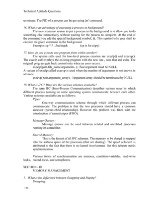 Technical Aptitude Questions
terminate. The PID of a process can be got using 'ps' command.
16. What is an advantage of executing a process in background?
The most common reason to put a process in the background is to allow you to do
something else interactively without waiting for the process to complete. At the end of
the command you add the special background symbol, &. This symbol tells your shell to
execute the given command in the background.
Example: cp *.* ../backup& (cp is for copy)
17. How do you execute one program from within another?
The system calls used for low-level process creation are execlp() and execvp().
The execlp call overlays the existing program with the new one , runs that and exits. The
original program gets back control only when an error occurs.
execlp(path,file_name,arguments..); //last argument must be NULL
A variant of execlp called execvp is used when the number of arguments is not known in
advance.
execvp(path,argument_array); //argument array should be terminated by NULL
18. What is IPC? What are the various schemes available?
The term IPC (Inter-Process Communication) describes various ways by which
different process running on some operating system communicate between each other.
Various schemes available are as follows:
Pipes:
One-way communication scheme through which different process can
communicate. The problem is that the two processes should have a common
ancestor (parent-child relationship). However this problem was fixed with the
introduction of named-pipes (FIFO).
Message Queues :
Message queues can be used between related and unrelated processes
running on a machine.
Shared Memory:
This is the fastest of all IPC schemes. The memory to be shared is mapped
into the address space of the processes (that are sharing). The speed achieved is
attributed to the fact that there is no kernel involvement. But this scheme needs
synchronization.
Various forms of synchronisation are mutexes, condition-variables, read-write
locks, record-locks, and semaphores.
SECTION - III
MEMORY MANAGEMENT
1. What is the difference between Swapping and Paging?
Swapping:
129
 