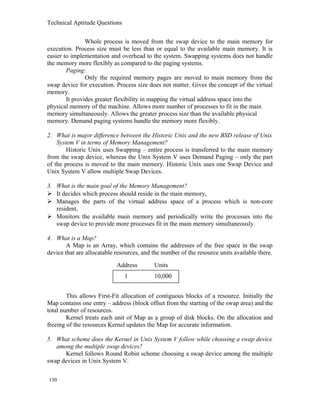 Technical Aptitude Questions
Whole process is moved from the swap device to the main memory for
execution. Process size must be less than or equal to the available main memory. It is
easier to implementation and overhead to the system. Swapping systems does not handle
the memory more flexibly as compared to the paging systems.
Paging:
Only the required memory pages are moved to main memory from the
swap device for execution. Process size does not matter. Gives the concept of the virtual
memory.
It provides greater flexibility in mapping the virtual address space into the
physical memory of the machine. Allows more number of processes to fit in the main
memory simultaneously. Allows the greater process size than the available physical
memory. Demand paging systems handle the memory more flexibly.
2. What is major difference between the Historic Unix and the new BSD release of Unix
System V in terms of Memory Management?
Historic Unix uses Swapping – entire process is transferred to the main memory
from the swap device, whereas the Unix System V uses Demand Paging – only the part
of the process is moved to the main memory. Historic Unix uses one Swap Device and
Unix System V allow multiple Swap Devices.
3. What is the main goal of the Memory Management?
 It decides which process should reside in the main memory,
 Manages the parts of the virtual address space of a process which is non-core
resident,
 Monitors the available main memory and periodically write the processes into the
swap device to provide more processes fit in the main memory simultaneously.
4. What is a Map?
A Map is an Array, which contains the addresses of the free space in the swap
device that are allocatable resources, and the number of the resource units available there.
This allows First-Fit allocation of contiguous blocks of a resource. Initially the
Map contains one entry – address (block offset from the starting of the swap area) and the
total number of resources.
Kernel treats each unit of Map as a group of disk blocks. On the allocation and
freeing of the resources Kernel updates the Map for accurate information.
5. What scheme does the Kernel in Unix System V follow while choosing a swap device
among the multiple swap devices?
Kernel follows Round Robin scheme choosing a swap device among the multiple
swap devices in Unix System V.
130
1 10,000
Address Units
 
