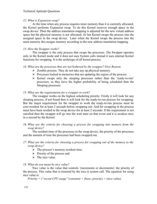 Technical Aptitude Questions
12. What is Expansion swap?
At the time when any process requires more memory than it is currently allocated,
the Kernel performs Expansion swap. To do this Kernel reserves enough space in the
swap device. Then the address translation mapping is adjusted for the new virtual address
space but the physical memory is not allocated. At last Kernel swaps the process into the
assigned space in the swap device. Later when the Kernel swaps the process into the
main memory this assigns memory according to the new address translation mapping.
13. How the Swapper works?
The swapper is the only process that swaps the processes. The Swapper operates
only in the Kernel mode and it does not uses System calls instead it uses internal Kernel
functions for swapping. It is the archetype of all kernel process.
14. What are the processes that are not bothered by the swapper? Give Reason.
 Zombie process: They do not take any up physical memory.
 Processes locked in memories that are updating the region of the process.
 Kernel swaps only the sleeping processes rather than the ‘ready-to-run’
processes, as they have the higher probability of being scheduled than the
Sleeping processes.
15. What are the requirements for a swapper to work?
The swapper works on the highest scheduling priority. Firstly it will look for any
sleeping process, if not found then it will look for the ready-to-run process for swapping.
But the major requirement for the swapper to work the ready-to-run process must be
core-resident for at least 2 seconds before swapping out. And for swapping in the process
must have been resided in the swap device for at least 2 seconds. If the requirement is not
satisfied then the swapper will go into the wait state on that event and it is awaken once
in a second by the Kernel.
16. What are the criteria for choosing a process for swapping into memory from the
swap device?
The resident time of the processes in the swap device, the priority of the processes
and the amount of time the processes had been swapped out.
17. What are the criteria for choosing a process for swapping out of the memory to the
swap device?
 The process’s memory resident time,
 Priority of the process and
 The nice value.
18. What do you mean by nice value?
Nice value is the value that controls {increments or decrements} the priority of
the process. This value that is returned by the nice () system call. The equation for using
nice value is:
Priority = (“recent CPU usage”/constant) + (base- priority) + (nice value)
132
 