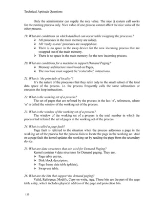 Technical Aptitude Questions
Only the administrator can supply the nice value. The nice () system call works
for the running process only. Nice value of one process cannot affect the nice value of the
other process.
19. What are conditions on which deadlock can occur while swapping the processes?
 All processes in the main memory are asleep.
 All ‘ready-to-run’ processes are swapped out.
 There is no space in the swap device for the new incoming process that are
swapped out of the main memory.
 There is no space in the main memory for the new incoming process.
20. What are conditions for a machine to support Demand Paging?
 Memory architecture must based on Pages,
 The machine must support the ‘restartable’ instructions.
21. What is ‘the principle of locality’?
It’s the nature of the processes that they refer only to the small subset of the total
data space of the process. i.e. the process frequently calls the same subroutines or
executes the loop instructions.
22. What is the working set of a process?
The set of pages that are referred by the process in the last ‘n’, references, where
‘n’ is called the window of the working set of the process.
23. What is the window of the working set of a process?
The window of the working set of a process is the total number in which the
process had referred the set of pages in the working set of the process.
24. What is called a page fault?
Page fault is referred to the situation when the process addresses a page in the
working set of the process but the process fails to locate the page in the working set. And
on a page fault the kernel updates the working set by reading the page from the secondary
device.
25. What are data structures that are used for Demand Paging?
Kernel contains 4 data structures for Demand paging. They are,
 Page table entries,
 Disk block descriptors,
 Page frame data table (pfdata),
 Swap-use table.
26. What are the bits that support the demand paging?
Valid, Reference, Modify, Copy on write, Age. These bits are the part of the page
table entry, which includes physical address of the page and protection bits.
133
 