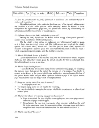 Technical Aptitude Questions
Page address Age Copy on write Modify Reference Valid Protection
27. How the Kernel handles the fork() system call in traditional Unix and in the System V
Unix, while swapping?
Kernel in traditional Unix, makes the duplicate copy of the parent’s address space
and attaches it to the child’s process, while swapping. Kernel in System V Unix,
manipulates the region tables, page table, and pfdata table entries, by incrementing the
reference count of the region table of shared regions.
28. Difference between the fork() and vfork() system call?
During the fork() system call the Kernel makes a copy of the parent process’s
address space and attaches it to the child process.
But the vfork() system call do not makes any copy of the parent’s address space,
so it is faster than the fork() system call. The child process as a result of the vfork()
system call executes exec() system call. The child process from vfork() system call
executes in the parent’s address space (this can overwrite the parent’s data and stack )
which suspends the parent process until the child process exits.
29. What is BSS(Block Started by Symbol)?
A data representation at the machine level, that has initial values when a program
starts and tells about how much space the kernel allocates for the un-initialized data.
Kernel initializes it to zero at run-time.
30. What is Page-Stealer process?
This is the Kernel process that makes rooms for the incoming pages, by swapping
the memory pages that are not the part of the working set of a process. Page-Stealer is
created by the Kernel at the system initialization and invokes it throughout the lifetime of
the system. Kernel locks a region when a process faults on a page in the region, so that
page stealer cannot steal the page, which is being faulted in.
31. Name two paging states for a page in memory?
The two paging states are:
 The page is aging and is not yet eligible for swapping,
 The page is eligible for swapping but not yet eligible for reassignment to other virtual
address space.
32. What are the phases of swapping a page from the memory?
 Page stealer finds the page eligible for swapping and places the page number
in the list of pages to be swapped.
 Kernel copies the page to a swap device when necessary and clears the valid
bit in the page table entry, decrements the pfdata reference count, and places
the pfdata table entry at the end of the free list if its reference count is 0.
33. What is page fault? Its types?
134
 