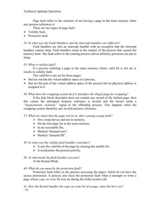 Technical Aptitude Questions
Page fault refers to the situation of not having a page in the main memory when
any process references it.
There are two types of page fault :
 Validity fault,
 Protection fault.
34. In what way the Fault Handlers and the Interrupt handlers are different?
Fault handlers are also an interrupt handler with an exception that the interrupt
handlers cannot sleep. Fault handlers sleep in the context of the process that caused the
memory fault. The fault refers to the running process and no arbitrary processes are put to
sleep.
35. What is validity fault?
If a process referring a page in the main memory whose valid bit is not set, it
results in validity fault.
The valid bit is not set for those pages:
 that are outside the virtual address space of a process,
 that are the part of the virtual address space of the process but no physical address is
assigned to it.
36. What does the swapping system do if it identifies the illegal page for swapping?
If the disk block descriptor does not contain any record of the faulted page, then
this causes the attempted memory reference is invalid and the kernel sends a
“Segmentation violation” signal to the offending process. This happens when the
swapping system identifies any invalid memory reference.
37. What are states that the page can be in, after causing a page fault?
 On a swap device and not in memory,
 On the free page list in the main memory,
 In an executable file,
 Marked “demand zero”,
 Marked “demand fill”.
38. In what way the validity fault handler concludes?
 It sets the valid bit of the page by clearing the modify bit.
 It recalculates the process priority.
39. At what mode the fault handler executes?
At the Kernel Mode.
40. What do you mean by the protection fault?
Protection fault refers to the process accessing the pages, which do not have the
access permission. A process also incur the protection fault when it attempts to write a
page whose copy on write bit was set during the fork() system call.
41. How the Kernel handles the copy on write bit of a page, when the bit is set?
135
 