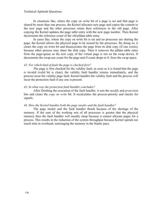 Technical Aptitude Questions
In situations like, where the copy on write bit of a page is set and that page is
shared by more than one process, the Kernel allocates new page and copies the content to
the new page and the other processes retain their references to the old page. After
copying the Kernel updates the page table entry with the new page number. Then Kernel
decrements the reference count of the old pfdata table entry.
In cases like, where the copy on write bit is set and no processes are sharing the
page, the Kernel allows the physical page to be reused by the processes. By doing so, it
clears the copy on write bit and disassociates the page from its disk copy (if one exists),
because other process may share the disk copy. Then it removes the pfdata table entry
from the page-queue as the new copy of the virtual page is not on the swap device. It
decrements the swap-use count for the page and if count drops to 0, frees the swap space.
42. For which kind of fault the page is checked first?
The page is first checked for the validity fault, as soon as it is found that the page
is invalid (valid bit is clear), the validity fault handler returns immediately, and the
process incur the validity page fault. Kernel handles the validity fault and the process will
incur the protection fault if any one is present.
43. In what way the protection fault handler concludes?
After finishing the execution of the fault handler, it sets the modify and protection
bits and clears the copy on write bit. It recalculates the process-priority and checks for
signals.
44. How the Kernel handles both the page stealer and the fault handler?
The page stealer and the fault handler thrash because of the shortage of the
memory. If the sum of the working sets of all processes is greater that the physical
memory then the fault handler will usually sleep because it cannot allocate pages for a
process. This results in the reduction of the system throughput because Kernel spends too
much time in overhead, rearranging the memory in the frantic pace.
136
 