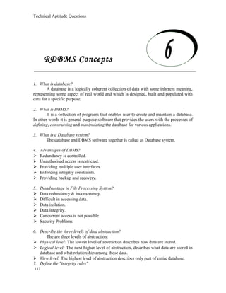 Technical Aptitude Questions
RDBMS Concepts
1. What is database?
A database is a logically coherent collection of data with some inherent meaning,
representing some aspect of real world and which is designed, built and populated with
data for a specific purpose.
2. What is DBMS?
It is a collection of programs that enables user to create and maintain a database.
In other words it is general-purpose software that provides the users with the processes of
defining, constructing and manipulating the database for various applications.
3. What is a Database system?
The database and DBMS software together is called as Database system.
4. Advantages of DBMS?
 Redundancy is controlled.
 Unauthorised access is restricted.
 Providing multiple user interfaces.
 Enforcing integrity constraints.
 Providing backup and recovery.
5. Disadvantage in File Processing System?
 Data redundancy & inconsistency.
 Difficult in accessing data.
 Data isolation.
 Data integrity.
 Concurrent access is not possible.
 Security Problems.
6. Describe the three levels of data abstraction?
The are three levels of abstraction:
 Physical level: The lowest level of abstraction describes how data are stored.
 Logical level: The next higher level of abstraction, describes what data are stored in
database and what relationship among those data.
 View level: The highest level of abstraction describes only part of entire database.
7. Define the "integrity rules"
137
RDBMS Concepts
 