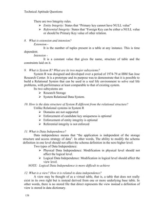Technical Aptitude Questions
There are two Integrity rules.
 Entity Integrity: States that “Primary key cannot have NULL value”
 Referential Integrity: States that “Foreign Key can be either a NULL value
or should be Primary Key value of other relation.
8. What is extension and intension?
Extension -
It is the number of tuples present in a table at any instance. This is time
dependent.
Intension -
It is a constant value that gives the name, structure of table and the
constraints laid on it.
9. What is System R? What are its two major subsystems?
System R was designed and developed over a period of 1974-79 at IBM San Jose
Research Center. It is a prototype and its purpose was to demonstrate that it is possible to
build a Relational System that can be used in a real life environment to solve real life
problems, with performance at least comparable to that of existing system.
Its two subsystems are
 Research Storage
 System Relational Data System.
10. How is the data structure of System R different from the relational structure?
Unlike Relational systems in System R
 Domains are not supported
 Enforcement of candidate key uniqueness is optional
 Enforcement of entity integrity is optional
 Referential integrity is not enforced
11. What is Data Independence?
Data independence means that “the application is independent of the storage
structure and access strategy of data”. In other words, The ability to modify the schema
definition in one level should not affect the schema definition in the next higher level.
Two types of Data Independence:
 Physical Data Independence: Modification in physical level should not
affect the logical level.
 Logical Data Independence: Modification in logical level should affect the
view level.
NOTE: Logical Data Independence is more difficult to achieve
12. What is a view? How it is related to data independence?
A view may be thought of as a virtual table, that is, a table that does not really
exist in its own right but is instead derived from one or more underlying base table. In
other words, there is no stored file that direct represents the view instead a definition of
view is stored in data dictionary.
138
 