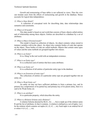 Technical Aptitude Questions
Growth and restructuring of base tables is not reflected in views. Thus the view
can insulate users from the effects of restructuring and growth in the database. Hence
accounts for logical data independence.
13. What is Data Model?
A collection of conceptual tools for describing data, data relationships data
semantics and constraints.
14. What is E-R model?
This data model is based on real world that consists of basic objects called entities
and of relationship among these objects. Entities are described in a database by a set of
attributes.
15. What is Object Oriented model?
This model is based on collection of objects. An object contains values stored in
instance variables with in the object. An object also contains bodies of code that operate
on the object. These bodies of code are called methods. Objects that contain same types
of values and the same methods are grouped together into classes.
16. What is an Entity?
It is a 'thing' in the real world with an independent existence.
17. What is an Entity type?
It is a collection (set) of entities that have same attributes.
18. What is an Entity set?
It is a collection of all entities of particular entity type in the database.
19. What is an Extension of entity type?
The collections of entities of a particular entity type are grouped together into an
entity set.
20. What is Weak Entity set?
An entity set may not have sufficient attributes to form a primary key, and its
primary key compromises of its partial key and primary key of its parent entity, then it is
said to be Weak Entity set.
21. What is an attribute?
It is a particular property, which describes the entity.
22. What is a Relation Schema and a Relation?
A relation Schema denoted by R(A1, A2, …, An) is made up of the relation name
R and the list of attributes Ai that it contains. A relation is defined as a set of tuples. Let r
be the relation which contains set tuples (t1, t2, t3, ..., tn). Each tuple is an ordered list of
n-values t=(v1,v2, ..., vn).
139
 