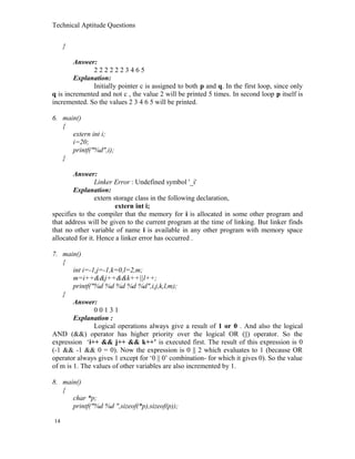 Technical Aptitude Questions
}
Answer:
2 2 2 2 2 2 3 4 6 5
Explanation:
Initially pointer c is assigned to both p and q. In the first loop, since only
q is incremented and not c , the value 2 will be printed 5 times. In second loop p itself is
incremented. So the values 2 3 4 6 5 will be printed.
6. main()
{
extern int i;
i=20;
printf("%d",i);
}
Answer:
Linker Error : Undefined symbol '_i'
Explanation:
extern storage class in the following declaration,
extern int i;
specifies to the compiler that the memory for i is allocated in some other program and
that address will be given to the current program at the time of linking. But linker finds
that no other variable of name i is available in any other program with memory space
allocated for it. Hence a linker error has occurred .
7. main()
{
int i=-1,j=-1,k=0,l=2,m;
m=i++&&j++&&k++||l++;
printf("%d %d %d %d %d",i,j,k,l,m);
}
Answer:
0 0 1 3 1
Explanation :
Logical operations always give a result of 1 or 0 . And also the logical
AND (&&) operator has higher priority over the logical OR (||) operator. So the
expression ‘i++ && j++ && k++’ is executed first. The result of this expression is 0
(-1 && -1 && 0 = 0). Now the expression is 0 || 2 which evaluates to 1 (because OR
operator always gives 1 except for ‘0 || 0’ combination- for which it gives 0). So the value
of m is 1. The values of other variables are also incremented by 1.
8. main()
{
char *p;
printf("%d %d ",sizeof(*p),sizeof(p));
14
 