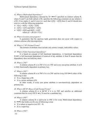 Technical Aptitude Questions
42. What is Multivalued dependency?
Multivalued dependency denoted by X Y specified on relation schema R,
where X and Y are both subsets of R, specifies the following constraint on any relation r
of R: if two tuples t1 and t2 exist in r such that t1[X] = t2[X] then t3 and t4 should also
exist in r with the following properties
 t3[x] = t4[X] = t1[X] = t2[X]
 t3[Y] = t1[Y] and t4[Y] = t2[Y]
 t3[Z] = t2[Z] and t4[Z] = t1[Z]
where [Z = (R-(X U Y)) ]
43. What is Lossless join property?
It guarantees that the spurious tuple generation does not occur with respect to
relation schemas after decomposition.
44. What is 1 NF (Normal Form)?
The domain of attribute must include only atomic (simple, indivisible) values.
45. What is Fully Functional dependency?
It is based on concept of full functional dependency. A functional dependency
X Y is full functional dependency if removal of any attribute A from X means that the
dependency does not hold any more.
46. What is 2NF?
A relation schema R is in 2NF if it is in 1NF and every non-prime attribute A in R
is fully functionally dependent on primary key.
47. What is 3NF?
A relation schema R is in 3NF if it is in 2NF and for every FD X A either of the
following is true
 X is a Super-key of R.
 A is a prime attribute of R.
In other words, if every non prime attribute is non-transitively dependent on
primary key.
48. What is BCNF (Boyce-Codd Normal Form)?
A relation schema R is in BCNF if it is in 3NF and satisfies an additional
constraint that for every FD X A, X must be a candidate key.
49. What is 4NF?
A relation schema R is said to be in 4NF if for every Multivalued dependency
X Y that holds over R, one of following is true
 X is subset or equal to (or) XY = R.
 X is a super key.
50. What is 5NF?
142
 