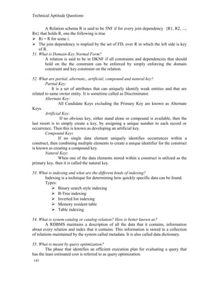 Technical Aptitude Questions
A Relation schema R is said to be 5NF if for every join dependency {R1, R2, ...,
Rn} that holds R, one the following is true
 Ri = R for some i.
 The join dependency is implied by the set of FD, over R in which the left side is key
of R.
51. What is Domain-Key Normal Form?
A relation is said to be in DKNF if all constraints and dependencies that should
hold on the the constraint can be enforced by simply enforcing the domain
constraint and key constraint on the relation.
52. What are partial, alternate,, artificial, compound and natural key?
Partial Key:
It is a set of attributes that can uniquely identify weak entities and that are
related to same owner entity. It is sometime called as Discriminator.
Alternate Key:
All Candidate Keys excluding the Primary Key are known as Alternate
Keys.
Artificial Key:
If no obvious key, either stand alone or compound is available, then the
last resort is to simply create a key, by assigning a unique number to each record or
occurrence. Then this is known as developing an artificial key.
Compound Key:
If no single data element uniquely identifies occurrences within a
construct, then combining multiple elements to create a unique identifier for the construct
is known as creating a compound key.
Natural Key:
When one of the data elements stored within a construct is utilized as the
primary key, then it is called the natural key.
53. What is indexing and what are the different kinds of indexing?
Indexing is a technique for determining how quickly specific data can be found.
Types:
 Binary search style indexing
 B-Tree indexing
 Inverted list indexing
 Memory resident table
 Table indexing
54. What is system catalog or catalog relation? How is better known as?
A RDBMS maintains a description of all the data that it contains, information
about every relation and index that it contains. This information is stored in a collection
of relations maintained by the system called metadata. It is also called data dictionary.
55. What is meant by query optimization?
The phase that identifies an efficient execution plan for evaluating a query that
has the least estimated cost is referred to as query optimization.
143
 