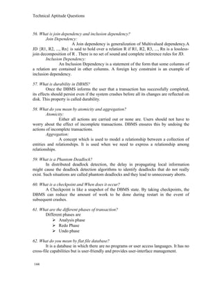 Technical Aptitude Questions
56. What is join dependency and inclusion dependency?
Join Dependency:
A Join dependency is generalization of Multivalued dependency.A
JD {R1, R2, ..., Rn} is said to hold over a relation R if R1, R2, R3, ..., Rn is a lossless-
join decomposition of R . There is no set of sound and complete inference rules for JD.
Inclusion Dependency:
An Inclusion Dependency is a statement of the form that some columns of
a relation are contained in other columns. A foreign key constraint is an example of
inclusion dependency.
57. What is durability in DBMS?
Once the DBMS informs the user that a transaction has successfully completed,
its effects should persist even if the system crashes before all its changes are reflected on
disk. This property is called durability.
58. What do you mean by atomicity and aggregation?
Atomicity:
Either all actions are carried out or none are. Users should not have to
worry about the effect of incomplete transactions. DBMS ensures this by undoing the
actions of incomplete transactions.
Aggregation:
A concept which is used to model a relationship between a collection of
entities and relationships. It is used when we need to express a relationship among
relationships.
59. What is a Phantom Deadlock?
In distributed deadlock detection, the delay in propagating local information
might cause the deadlock detection algorithms to identify deadlocks that do not really
exist. Such situations are called phantom deadlocks and they lead to unnecessary aborts.
60. What is a checkpoint and When does it occur?
A Checkpoint is like a snapshot of the DBMS state. By taking checkpoints, the
DBMS can reduce the amount of work to be done during restart in the event of
subsequent crashes.
61. What are the different phases of transaction?
Different phases are
 Analysis phase
 Redo Phase
 Undo phase
62. What do you mean by flat file database?
It is a database in which there are no programs or user access languages. It has no
cross-file capabilities but is user-friendly and provides user-interface management.
144
 