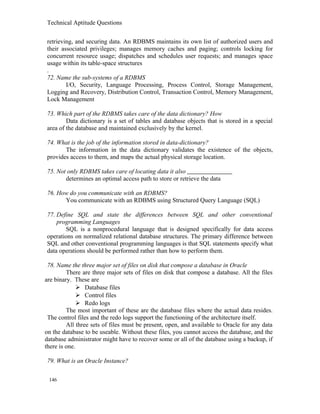 Technical Aptitude Questions
retrieving, and securing data. An RDBMS maintains its own list of authorized users and
their associated privileges; manages memory caches and paging; controls locking for
concurrent resource usage; dispatches and schedules user requests; and manages space
usage within its table-space structures
.
72. Name the sub-systems of a RDBMS
I/O, Security, Language Processing, Process Control, Storage Management,
Logging and Recovery, Distribution Control, Transaction Control, Memory Management,
Lock Management
73. Which part of the RDBMS takes care of the data dictionary? How
Data dictionary is a set of tables and database objects that is stored in a special
area of the database and maintained exclusively by the kernel.
74. What is the job of the information stored in data-dictionary?
The information in the data dictionary validates the existence of the objects,
provides access to them, and maps the actual physical storage location.
75. Not only RDBMS takes care of locating data it also
determines an optimal access path to store or retrieve the data
76. How do you communicate with an RDBMS?
You communicate with an RDBMS using Structured Query Language (SQL)
77. Define SQL and state the differences between SQL and other conventional
programming Languages
SQL is a nonprocedural language that is designed specifically for data access
operations on normalized relational database structures. The primary difference between
SQL and other conventional programming languages is that SQL statements specify what
data operations should be performed rather than how to perform them.
78. Name the three major set of files on disk that compose a database in Oracle
There are three major sets of files on disk that compose a database. All the files
are binary. These are
 Database files
 Control files
 Redo logs
The most important of these are the database files where the actual data resides.
The control files and the redo logs support the functioning of the architecture itself.
All three sets of files must be present, open, and available to Oracle for any data
on the database to be useable. Without these files, you cannot access the database, and the
database administrator might have to recover some or all of the database using a backup, if
there is one.
79. What is an Oracle Instance?
146
 
