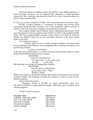 Technical Aptitude Questions
Stored procedures are database objects that perform a user defined operation. A
stored procedure can have a set of compound SQL statements. A stored procedure
executes the SQL commands and returns the result to the client. Stored procedures are
used to reduce network traffic.
87. How are exceptions handled in PL/SQL? Give some of the internal exceptions' name
PL/SQL exception handling is a mechanism for dealing with run-time errors
encountered during procedure execution. Use of this mechanism enables execution to
continue if the error is not severe enough to cause procedure termination.
The exception handler must be defined within a subprogram specification. Errors
cause the program to raise an exception with a transfer of control to the exception-handler
block. After the exception handler executes, control returns to the block in which the
handler was defined. If there are no more executable statements in the block, control
returns to the caller.
User-Defined Exceptions
PL/SQL enables the user to define exception handlers in the declarations
area of subprogram specifications. User accomplishes this by naming an exception as in
the following example:
ot_failure EXCEPTION;
In this case, the exception name is ot_failure. Code associated with this handler is written
in the EXCEPTION specification area as follows:
EXCEPTION
when OT_FAILURE then
out_status_code := g_out_status_code;
out_msg := g_out_msg;
The following is an example of a subprogram exception:
EXCEPTION
when NO_DATA_FOUND then
g_out_status_code := 'FAIL';
RAISE ot_failure;
Within this exception is the RAISE statement that transfers control back to the ot_failure
exception handler. This technique of raising the exception is used to invoke all user-
defined exceptions.
System-Defined Exceptions
Exceptions internal to PL/SQL are raised automatically upon error.
NO_DATA_FOUND is a system-defined exception. Table below gives a complete list of
internal exceptions.
PL/SQL internal exceptions.
Exception Name Oracle Error
CURSOR_ALREADY_OPEN ORA-06511
DUP_VAL_ON_INDEX ORA-00001
INVALID_CURSOR ORA-01001
INVALID_NUMBER ORA-01722
LOGIN_DENIED ORA-01017
149
 