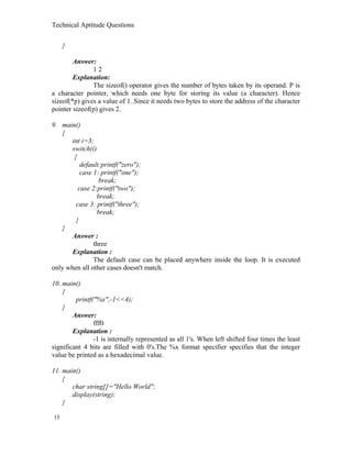 Technical Aptitude Questions
}
Answer:
1 2
Explanation:
The sizeof() operator gives the number of bytes taken by its operand. P is
a character pointer, which needs one byte for storing its value (a character). Hence
sizeof(*p) gives a value of 1. Since it needs two bytes to store the address of the character
pointer sizeof(p) gives 2.
9. main()
{
int i=3;
switch(i)
{
default:printf("zero");
case 1: printf("one");
break;
case 2:printf("two");
break;
case 3: printf("three");
break;
}
}
Answer :
three
Explanation :
The default case can be placed anywhere inside the loop. It is executed
only when all other cases doesn't match.
10. main()
{
printf("%x",-1<<4);
}
Answer:
fff0
Explanation :
-1 is internally represented as all 1's. When left shifted four times the least
significant 4 bits are filled with 0's.The %x format specifier specifies that the integer
value be printed as a hexadecimal value.
11. main()
{
char string[]="Hello World";
display(string);
}
15
 