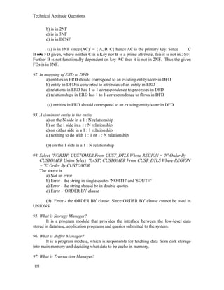 Technical Aptitude Questions
b) is in 2NF
c) is in 3NF
d) is in BCNF
(a) is in 1NF since (AC)+
= { A, B, C} hence AC is the primary key. Since C
B is a FD given, where neither C is a Key nor B is a prime attribute, this it is not in 3NF.
Further B is not functionally dependent on key AC thus it is not in 2NF. Thus the given
FDs is in 1NF.
92. In mapping of ERD to DFD
a) entities in ERD should correspond to an existing entity/store in DFD
b) entity in DFD is converted to attributes of an entity in ERD
c) relations in ERD has 1 to 1 correspondence to processes in DFD
d) relationships in ERD has 1 to 1 correspondence to flows in DFD
(a) entities in ERD should correspond to an existing entity/store in DFD
93. A dominant entity is the entity
a) on the N side in a 1 : N relationship
b) on the 1 side in a 1 : N relationship
c) on either side in a 1 : 1 relationship
d) nothing to do with 1 : 1 or 1 : N relationship
(b) on the 1 side in a 1 : N relationship
94. Select 'NORTH', CUSTOMER From CUST_DTLS Where REGION = 'N' Order By
CUSTOMER Union Select 'EAST', CUSTOMER From CUST_DTLS Where REGION
= 'E' Order By CUSTOMER
The above is
a) Not an error
b) Error - the string in single quotes 'NORTH' and 'SOUTH'
c) Error - the string should be in double quotes
d) Error - ORDER BY clause
(d) Error - the ORDER BY clause. Since ORDER BY clause cannot be used in
UNIONS
95. What is Storage Manager?
It is a program module that provides the interface between the low-level data
stored in database, application programs and queries submitted to the system.
96. What is Buffer Manager?
It is a program module, which is responsible for fetching data from disk storage
into main memory and deciding what data to be cache in memory.
97. What is Transaction Manager?
151
 