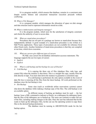 Technical Aptitude Questions
It is a program module, which ensures that database, remains in a consistent state
despite system failures and concurrent transaction execution proceeds without
conflicting.
98. What is File Manager?
It is a program module, which manages the allocation of space on disk storage
and data structure used to represent information stored on a disk.
99. What is Authorization and Integrity manager?
It is the program module, which tests for the satisfaction of integrity constraint
and checks the authority of user to access data.
100. What are stand-alone procedures?
Procedures that are not part of a package are known as stand-alone because they
independently defined. A good example of a stand-alone procedure is one written in a
SQL*Forms application. These types of procedures are not available for reference from
other Oracle tools. Another limitation of stand-alone procedures is that they are compiled
at run time, which slows execution.
101. What are cursors give different types of cursors.
PL/SQL uses cursors for all database information accesses statements. The
language supports the use two types of cursors
 Implicit
 Explicit
102. What is cold backup and hot backup (in case of Oracle)?
 Cold Backup:
It is copying the three sets of files (database files, redo logs, and
control file) when the instance is shut down. This is a straight file copy, usually from the
disk directly to tape. You must shut down the instance to guarantee a consistent copy.
If a cold backup is performed, the only option available in the event of
data file loss is restoring all the files from the latest backup. All work performed on the
database since the last backup is lost.
 Hot Backup:
Some sites (such as worldwide airline reservations systems) cannot
shut down the database while making a backup copy of the files. The cold backup is not
an available option.
So different means of backing up database must be used — the hot
backup. Issue a SQL command to indicate to Oracle, on a tablespace-by-tablespace basis,
that the files of the tablespace are to backed up. The users can continue to make full use
of the files, including making changes to the data. Once the user has indicated that he/she
wants to back up the tablespace files, he/she can use the operating system to copy those
files to the desired backup destination.
The database must be running in ARCHIVELOG mode for the hot
backup option.
152
 