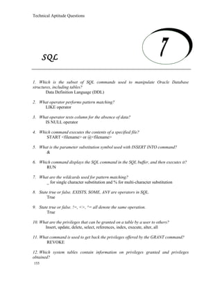 Technical Aptitude Questions
SQL
1. Which is the subset of SQL commands used to manipulate Oracle Database
structures, including tables?
Data Definition Language (DDL)
2. What operator performs pattern matching?
LIKE operator
3. What operator tests column for the absence of data?
IS NULL operator
4. Which command executes the contents of a specified file?
START <filename> or @<filename>
5. What is the parameter substitution symbol used with INSERT INTO command?
&
6. Which command displays the SQL command in the SQL buffer, and then executes it?
RUN
7. What are the wildcards used for pattern matching?
_ for single character substitution and % for multi-character substitution
8. State true or false. EXISTS, SOME, ANY are operators in SQL.
True
9. State true or false. !=, <>, ^= all denote the same operation.
True
10. What are the privileges that can be granted on a table by a user to others?
Insert, update, delete, select, references, index, execute, alter, all
11. What command is used to get back the privileges offered by the GRANT command?
REVOKE
12. Which system tables contain information on privileges granted and privileges
obtained?
155
SQL
 