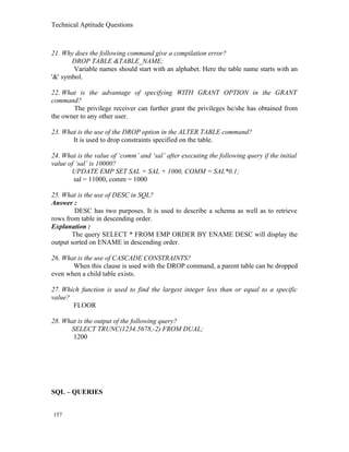Technical Aptitude Questions
21. Why does the following command give a compilation error?
DROP TABLE &TABLE_NAME;
Variable names should start with an alphabet. Here the table name starts with an
'&' symbol.
22. What is the advantage of specifying WITH GRANT OPTION in the GRANT
command?
The privilege receiver can further grant the privileges he/she has obtained from
the owner to any other user.
23. What is the use of the DROP option in the ALTER TABLE command?
It is used to drop constraints specified on the table.
24. What is the value of ‘comm’ and ‘sal’ after executing the following query if the initial
value of ‘sal’ is 10000?
UPDATE EMP SET SAL = SAL + 1000, COMM = SAL*0.1;
sal = 11000, comm = 1000
25. What is the use of DESC in SQL?
Answer :
DESC has two purposes. It is used to describe a schema as well as to retrieve
rows from table in descending order.
Explanation :
The query SELECT * FROM EMP ORDER BY ENAME DESC will display the
output sorted on ENAME in descending order.
26. What is the use of CASCADE CONSTRAINTS?
When this clause is used with the DROP command, a parent table can be dropped
even when a child table exists.
27. Which function is used to find the largest integer less than or equal to a specific
value?
FLOOR
28. What is the output of the following query?
SELECT TRUNC(1234.5678,-2) FROM DUAL;
1200
SQL – QUERIES
157
 
