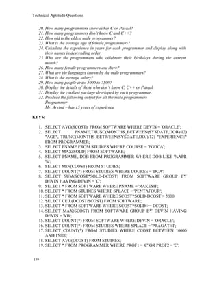 Technical Aptitude Questions
20. How many programmers know either C or Pascal?
21. How many programmers don’t know C and C++?
22. How old is the oldest male programmer?
23. What is the average age of female programmers?
24. Calculate the experience in years for each programmer and display along with
their names in descending order.
25. Who are the programmers who celebrate their birthdays during the current
month?
26. How many female programmers are there?
27. What are the languages known by the male programmers?
28. What is the average salary?
29. How many people draw 5000 to 7500?
30. Display the details of those who don’t know C, C++ or Pascal.
31. Display the costliest package developed by each programmer.
32. Produce the following output for all the male programmers
Programmer
Mr. Arvind – has 15 years of experience
KEYS:
1. SELECT AVG(SCOST) FROM SOFTWARE WHERE DEVIN = 'ORACLE';
2. SELECT PNAME,TRUNC(MONTHS_BETWEEN(SYSDATE,DOB)/12)
"AGE", TRUNC(MONTHS_BETWEEN(SYSDATE,DOJ)/12) "EXPERIENCE"
FROM PROGRAMMER;
3. SELECT PNAME FROM STUDIES WHERE COURSE = 'PGDCA';
4. SELECT MAX(SOLD) FROM SOFTWARE;
5. SELECT PNAME, DOB FROM PROGRAMMER WHERE DOB LIKE '%APR
%';
6. SELECT MIN(CCOST) FROM STUDIES;
7. SELECT COUNT(*) FROM STUDIES WHERE COURSE = 'DCA';
8. SELECT SUM(SCOST*SOLD-DCOST) FROM SOFTWARE GROUP BY
DEVIN HAVING DEVIN = 'C';
9. SELECT * FROM SOFTWARE WHERE PNAME = 'RAKESH';
10. SELECT * FROM STUDIES WHERE SPLACE = 'PENTAFOUR';
11. SELECT * FROM SOFTWARE WHERE SCOST*SOLD-DCOST > 5000;
12. SELECT CEIL(DCOST/SCOST) FROM SOFTWARE;
13. SELECT * FROM SOFTWARE WHERE SCOST*SOLD >= DCOST;
14. SELECT MAX(SCOST) FROM SOFTWARE GROUP BY DEVIN HAVING
DEVIN = 'VB';
15. SELECT COUNT(*) FROM SOFTWARE WHERE DEVIN = 'ORACLE';
16. SELECT COUNT(*) FROM STUDIES WHERE SPLACE = 'PRAGATHI';
17. SELECT COUNT(*) FROM STUDIES WHERE CCOST BETWEEN 10000
AND 15000;
18. SELECT AVG(CCOST) FROM STUDIES;
19. SELECT * FROM PROGRAMMER WHERE PROF1 = 'C' OR PROF2 = 'C';
159
 