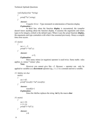 Technical Aptitude Questions
void display(char *string)
{
printf("%s",string);
}
Answer:
Compiler Error : Type mismatch in redeclaration of function display
Explanation :
In third line, when the function display is encountered, the compiler
doesn't know anything about the function display. It assumes the arguments and return
types to be integers, (which is the default type). When it sees the actual function display,
the arguments and type contradicts with what it has assumed previously. Hence a compile
time error occurs.
12. main()
{
int c=- -2;
printf("c=%d",c);
}
Answer:
c=2;
Explanation:
Here unary minus (or negation) operator is used twice. Same maths rules
applies, ie. minus * minus= plus.
Note:
However you cannot give like --2. Because -- operator can only be
applied to variables as a decrement operator (eg., i--). 2 is a constant and not a variable.
13. #define int char
main()
{
int i=65;
printf("sizeof(i)=%d",sizeof(i));
}
Answer:
sizeof(i)=1
Explanation:
Since the #define replaces the string int by the macro char
14. main()
{
int i=10;
i=!i>14;
printf("i=%d",i);
}
Answer:
i=0
16
 